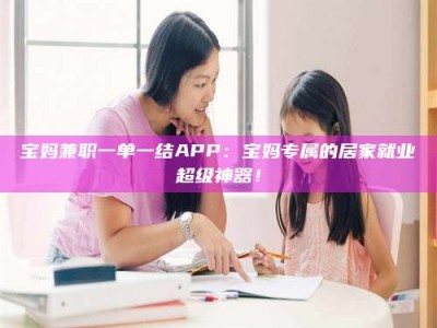 绵阳宝妈兼职一单一结APP：宝妈专属的居家就业超级神器！